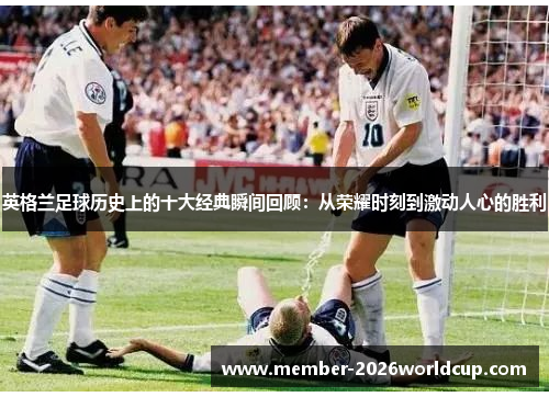 英格兰足球历史上的十大经典瞬间回顾:从荣耀时刻到激动人心的胜利 英格兰足球历史上的十大经典瞬间回顾:从荣耀时刻到激动人心的胜利