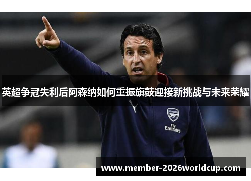 英超争冠失利后阿森纳如何重振旗鼓迎接新挑战与未来荣耀 英超争冠失利后阿森纳如何重振旗鼓迎接新挑战与未来荣耀