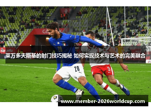 莱万多夫斯基的射门技巧揭秘 如何实现技术与艺术的完美融合