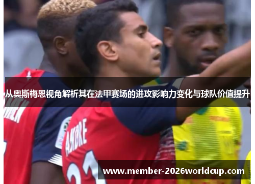 从奥斯梅恩视角解析其在法甲赛场的进攻影响力变化与球队价值提升 从奥斯梅恩视角解析其在法甲赛场的进攻影响力变化与球队价值提升