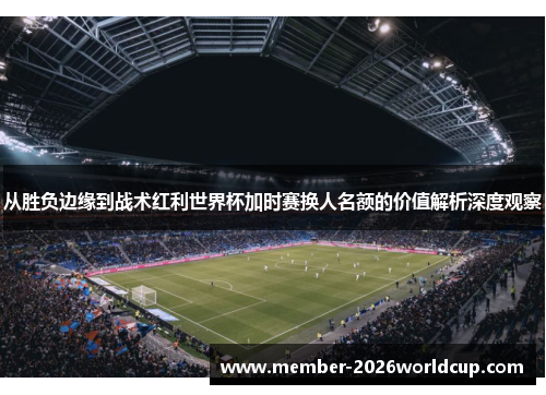 从胜负边缘到战术红利世界杯加时赛换人名额的价值解析深度观察
