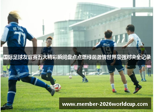 国际足球友谊赛五大精彩瞬间盘点点燃绿茵激情世界豪强对决全记录
