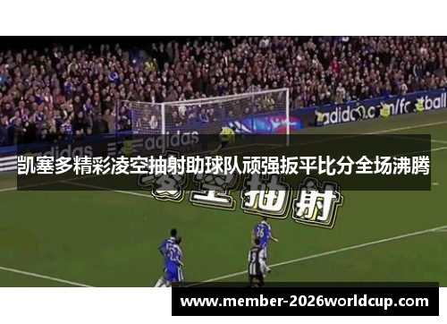 凯塞多精彩凌空抽射助球队顽强扳平比分全场沸腾 凯塞多精彩凌空抽射助球队顽强扳平比分全场沸腾