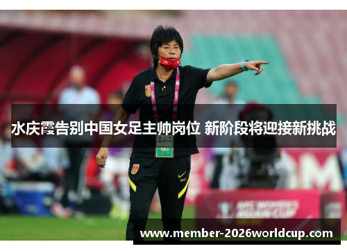 水庆霞告别中国女足主帅岗位 新阶段将迎接新挑战 水庆霞告别中国女足主帅岗位 新阶段将迎接新挑战