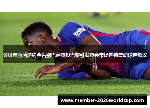 登贝莱激活违约金告别巴萨转投巴黎引发转会市场连锁震动球迷热议