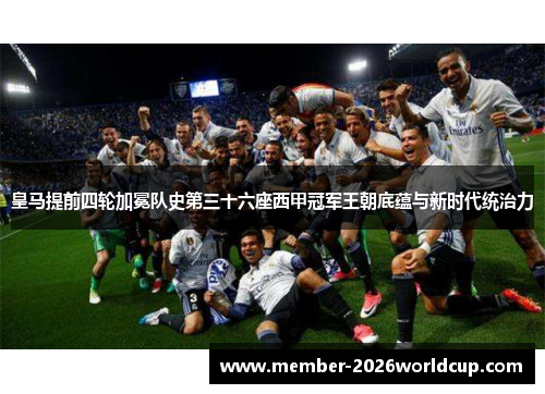皇马提前四轮加冕队史第三十六座西甲冠军王朝底蕴与新时代统治力