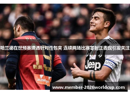 哈兰德在世预赛遭遇针对性包夹 连续两场比赛零射正表现引发关注 哈兰德在世预赛遭遇针对性包夹 连续两场比赛零射正表现引发关注
