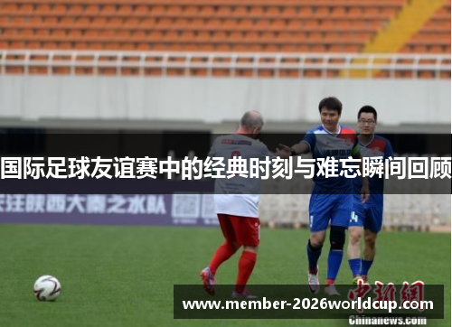 国际足球友谊赛中的经典时刻与难忘瞬间回顾