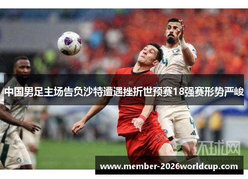 中国男足主场告负沙特遭遇挫折世预赛18强赛形势严峻 中国男足主场告负沙特遭遇挫折世预赛18强赛形势严峻