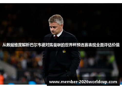 从数据维度解析巴尔韦德对阵曼联的世界杯预选赛表现全面评估价值