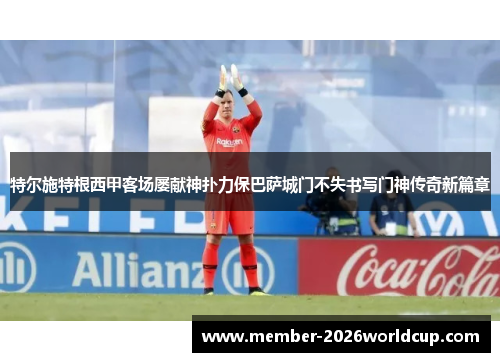 特尔施特根西甲客场屡献神扑力保巴萨城门不失书写门神传奇新篇章